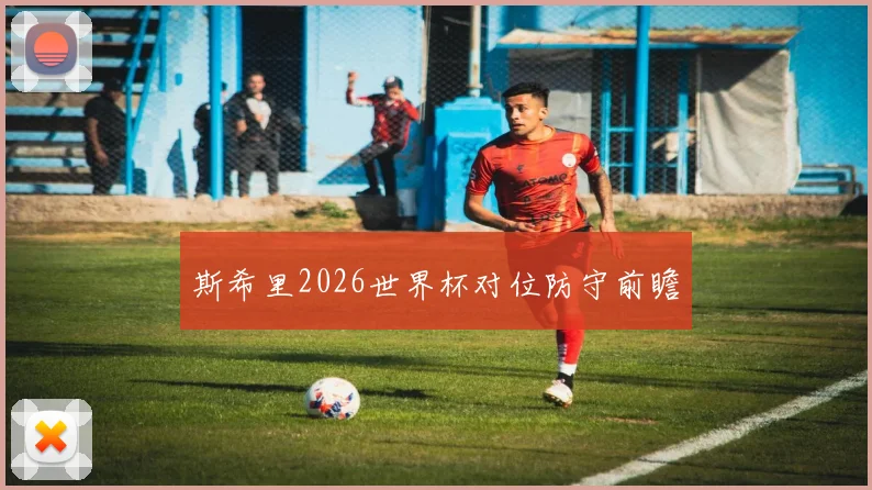 斯希里2026世界杯对位防守前瞻