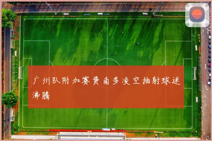 广州队附加赛费南多凌空抽射球迷沸腾