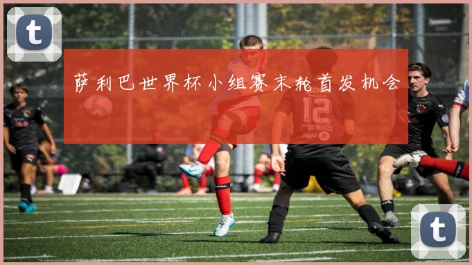 萨利巴世界杯小组赛末轮首发机会