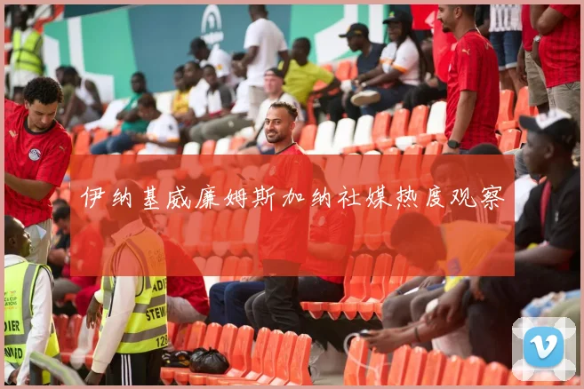 伊纳基威廉姆斯加纳社媒热度观察