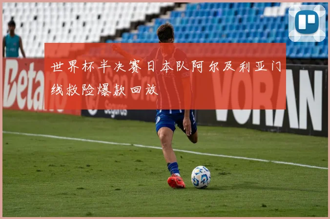 世界杯半决赛日本队阿尔及利亚门线救险爆款回放