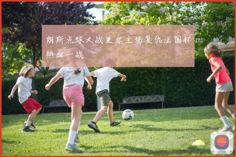 朗斯点球大战里尔主场复仇法国杯热血一战