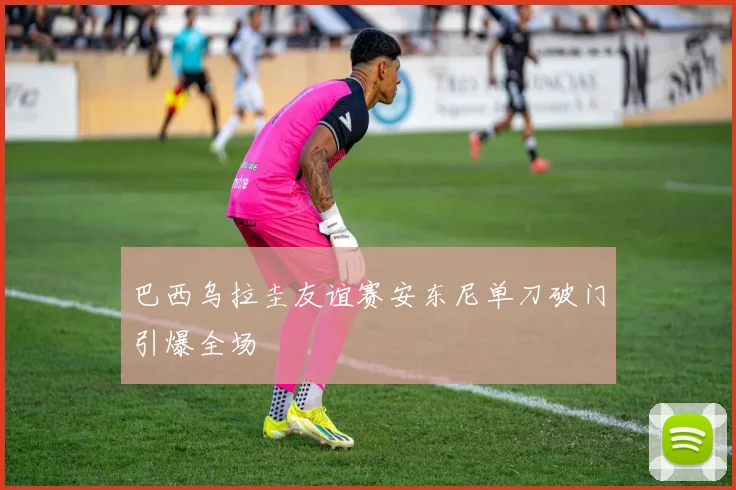 巴西乌拉圭友谊赛安东尼单刀破门引爆全场