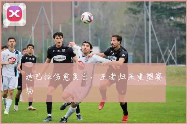 迪巴拉伤愈复出，王者归来重塑赛场