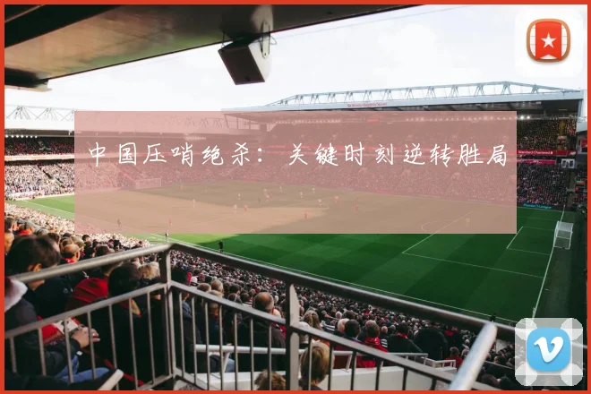 中国压哨绝杀：关键时刻逆转胜局