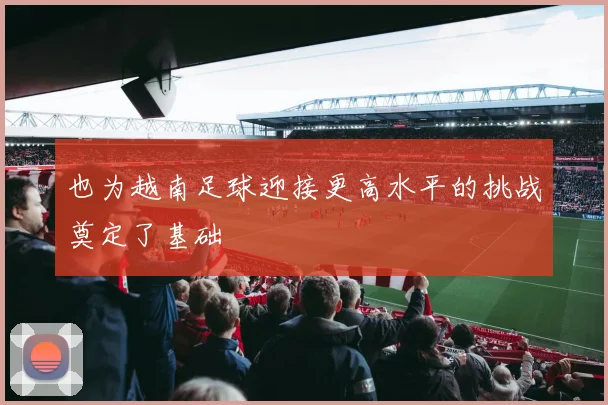 也为越南足球迎接更高水平的挑战奠定了基础