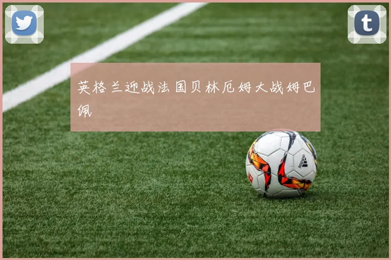 英格兰迎战法国贝林厄姆大战姆巴佩