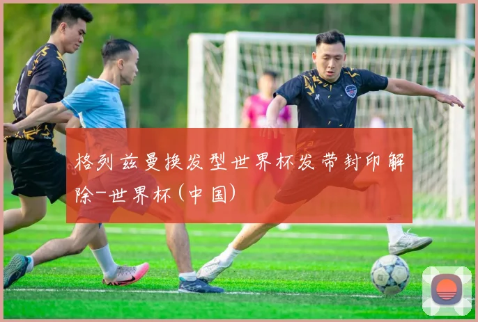 格列兹曼换发型世界杯发带封印解除-世界杯(中国)