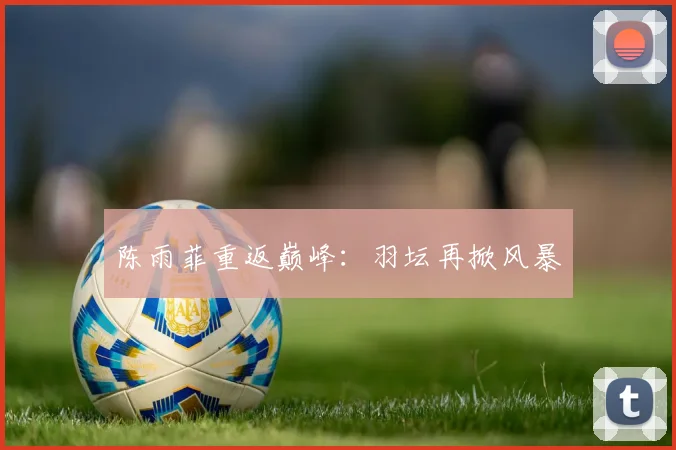陈雨菲重返巅峰：羽坛再掀风暴