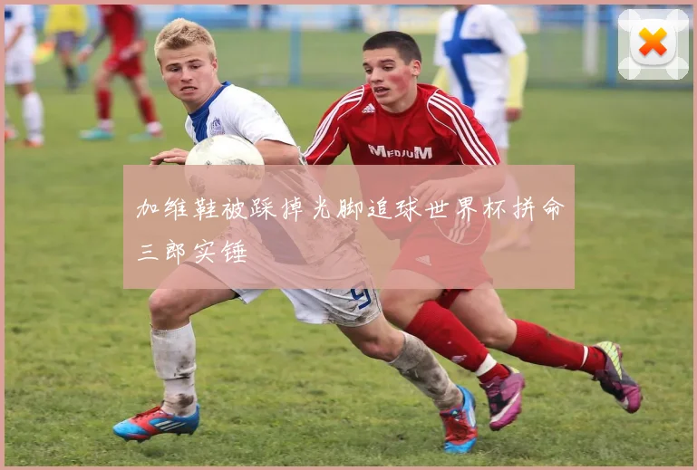 加维鞋被踩掉光脚追球世界杯拼命三郎实锤