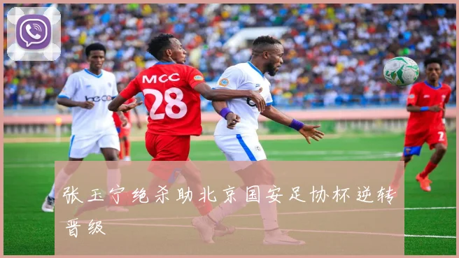 张玉宁绝杀助北京国安足协杯逆转晋级