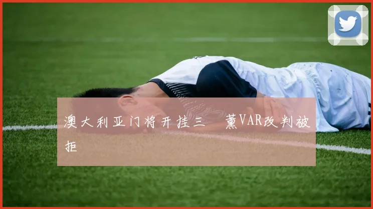 澳大利亚门将开挂三笘薰VAR改判被拒