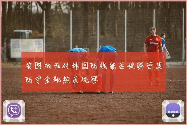 安图纳面对韩国防线能否破解密集防守金靴热度观察