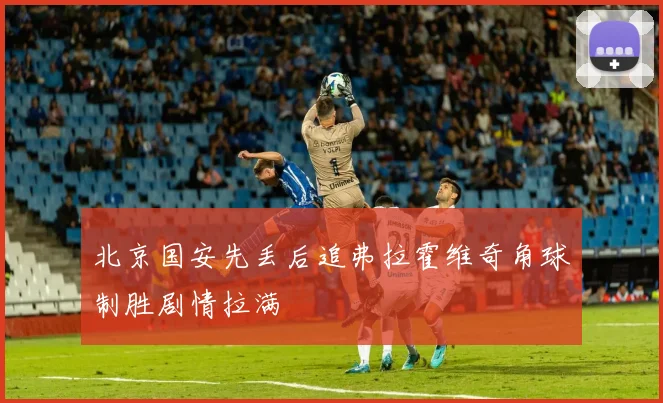 北京国安先丢后追弗拉霍维奇角球制胜剧情拉满
