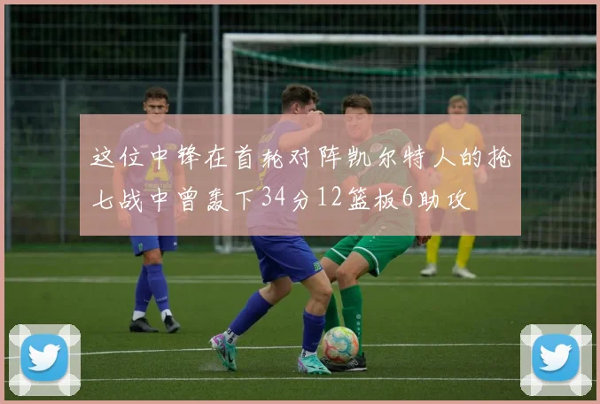 这位中锋在首轮对阵凯尔特人的抢七战中曾轰下34分12篮板6助攻