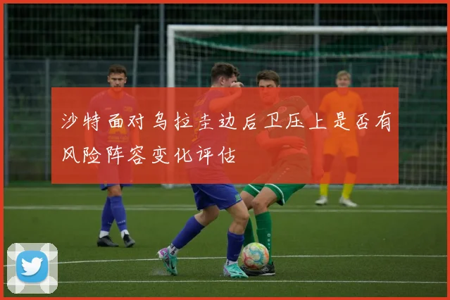 沙特面对乌拉圭边后卫压上是否有风险阵容变化评估