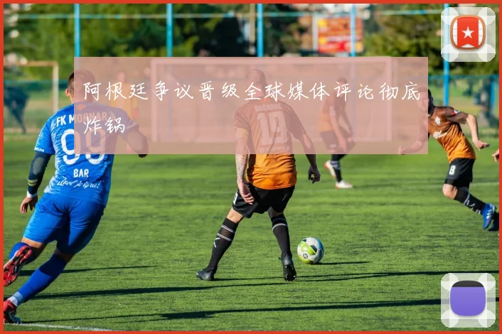 阿根廷争议晋级全球媒体评论彻底炸锅