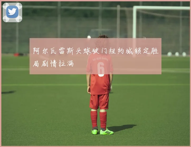 阿尔瓦雷斯头球破门纽约城锁定胜局剧情拉满