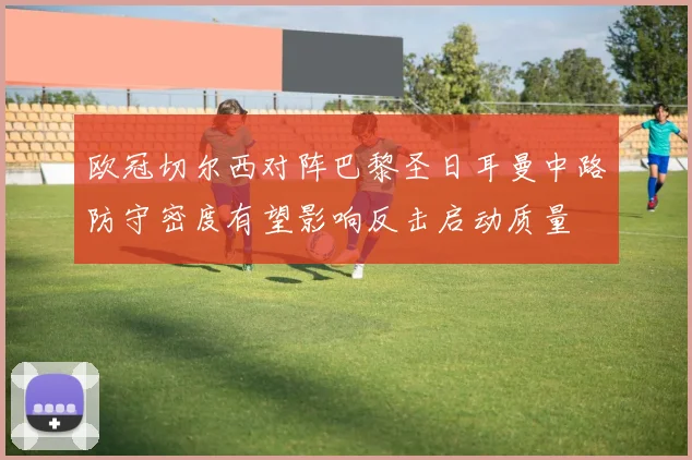 欧冠切尔西对阵巴黎圣日耳曼中路防守密度有望影响反击启动质量