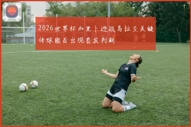 2026世界杯加里卜迎战乌拉圭关键传球能否出现首发判断