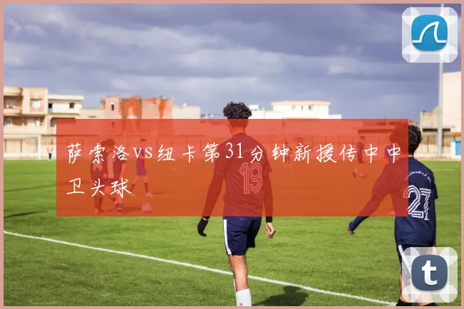 萨索洛vs纽卡第31分钟新援传中中卫头球