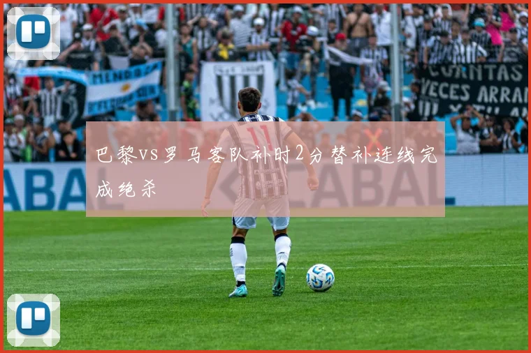 巴黎vs罗马客队补时2分替补连线完成绝杀