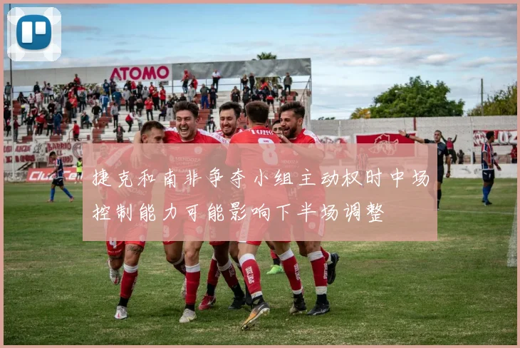 捷克和南非争夺小组主动权时中场控制能力可能影响下半场调整
