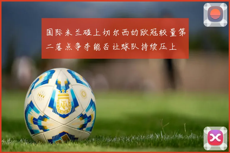 国际米兰碰上切尔西的欧冠较量第二落点争夺能否让球队持续压上
