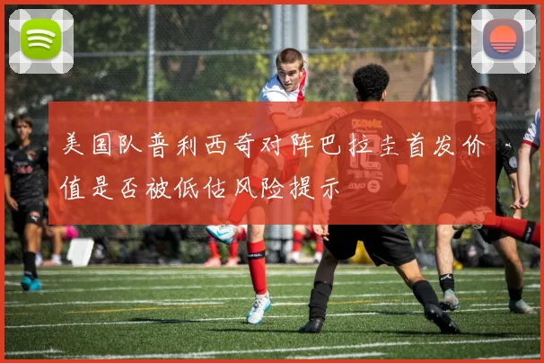 美国队普利西奇对阵巴拉圭首发价值是否被低估风险提示