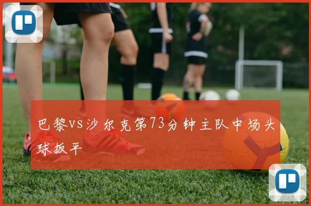 巴黎vs沙尔克第73分钟主队中场头球扳平