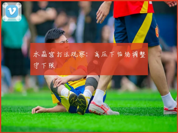 水晶宫打法观察：高压下临场调整守下限