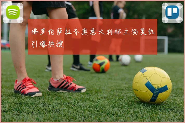 佛罗伦萨拉齐奥意大利杯主场复仇引爆热搜