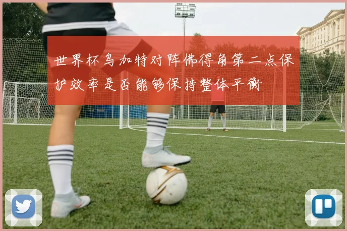 世界杯乌加特对阵佛得角第二点保护效率是否能够保持整体平衡