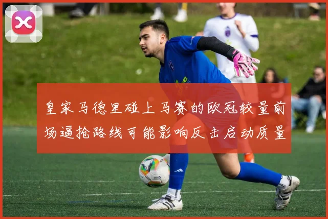 皇家马德里碰上马赛的欧冠较量前场逼抢路线可能影响反击启动质量