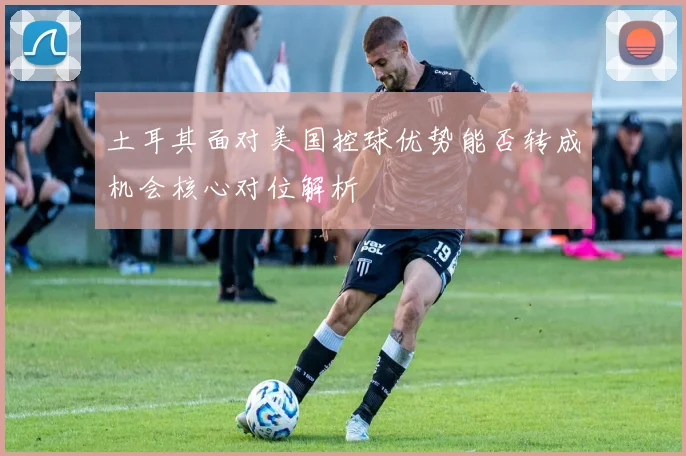 土耳其面对美国控球优势能否转成机会核心对位解析