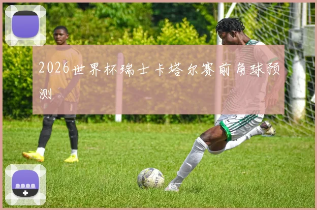 2026世界杯瑞士卡塔尔赛前角球预测