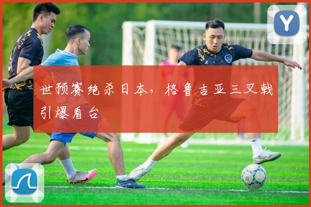 世预赛绝杀日本，格鲁吉亚三叉戟引爆看台