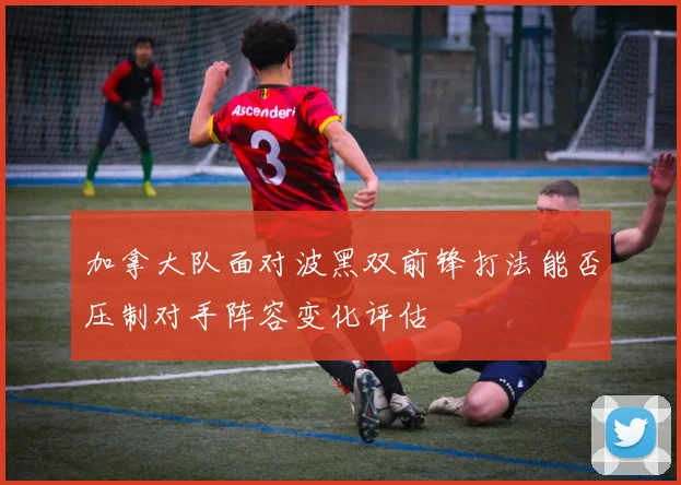 加拿大队面对波黑双前锋打法能否压制对手阵容变化评估