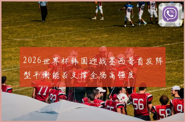 2026世界杯韩国迎战墨西哥首发阵型平衡能否支撑全场高强度