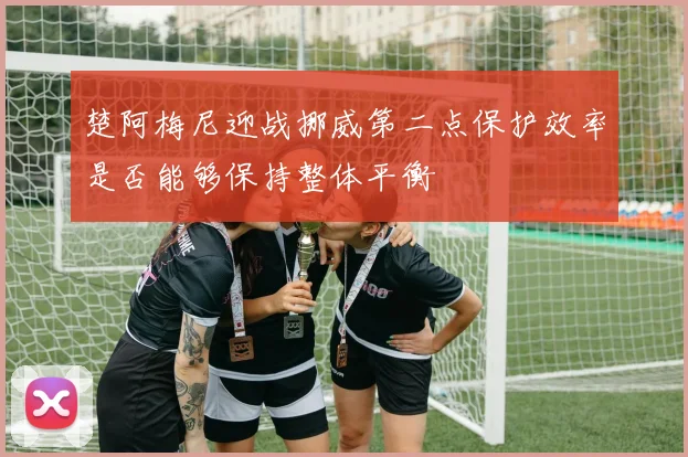 楚阿梅尼迎战挪威第二点保护效率是否能够保持整体平衡