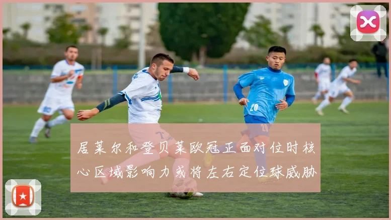 居莱尔和登贝莱欧冠正面对位时核心区域影响力或将左右定位球威胁