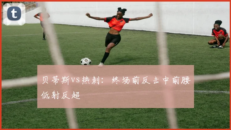 贝蒂斯vs热刺：终场前反击中前腰低射反超